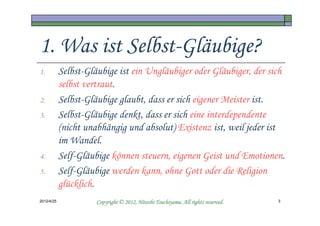 1. Was ist Selbst-Gläubige?
1.          Selbst-Gläubige ist ein Ungläubiger oder Gläubiger, der sich
            selbst vertraut.
2.          Selbst-Gläubige glaubt, dass er sich eigener Meister ist.
3.          Selbst-Gläubige denkt, dass er sich eine interdependente
            (nicht unabhängig und absolut) Existenz ist, weil jeder ist
            im Wandel.
4.          Self-Gläubige können steuern, eigenen Geist und Emotionen.
5.          Self-Gläubige werden kann, ohne Gott oder die Religion
            glücklich.
2012/4/25                                       Tsuchiyama.
                      Copyright © 2012, Hitoshi Tsuchiyama. All rights reserved.   3
 