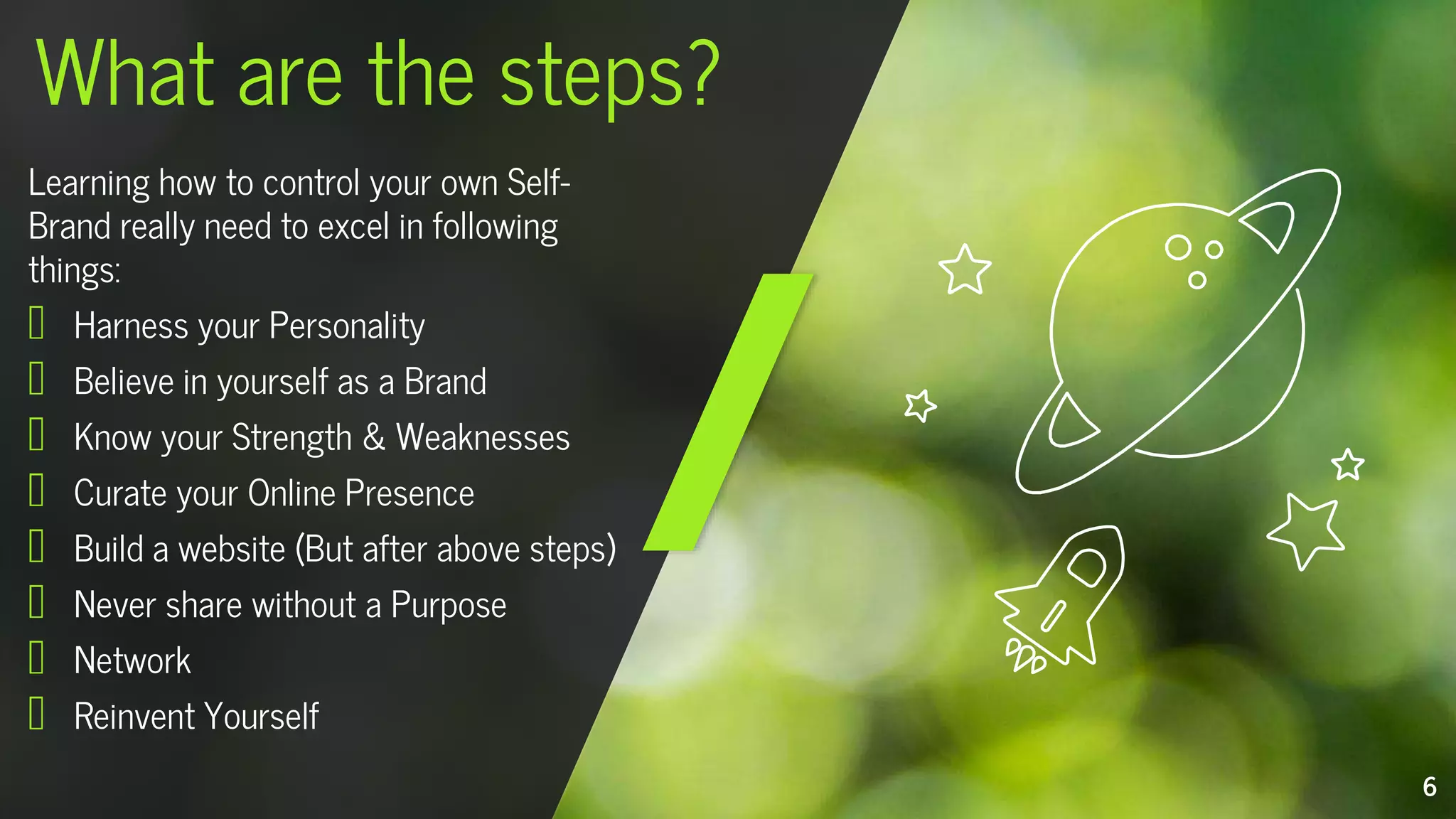 Learning how to control your own Self-
Brand really need to excel in following
things:
Harness your Personality
Believe in yourself as a Brand
Know your Strength & Weaknesses
Curate your Online Presence
Build a website (But after above steps)
Never share without a Purpose
Network
Reinvent Yourself
What are the steps?
6
 