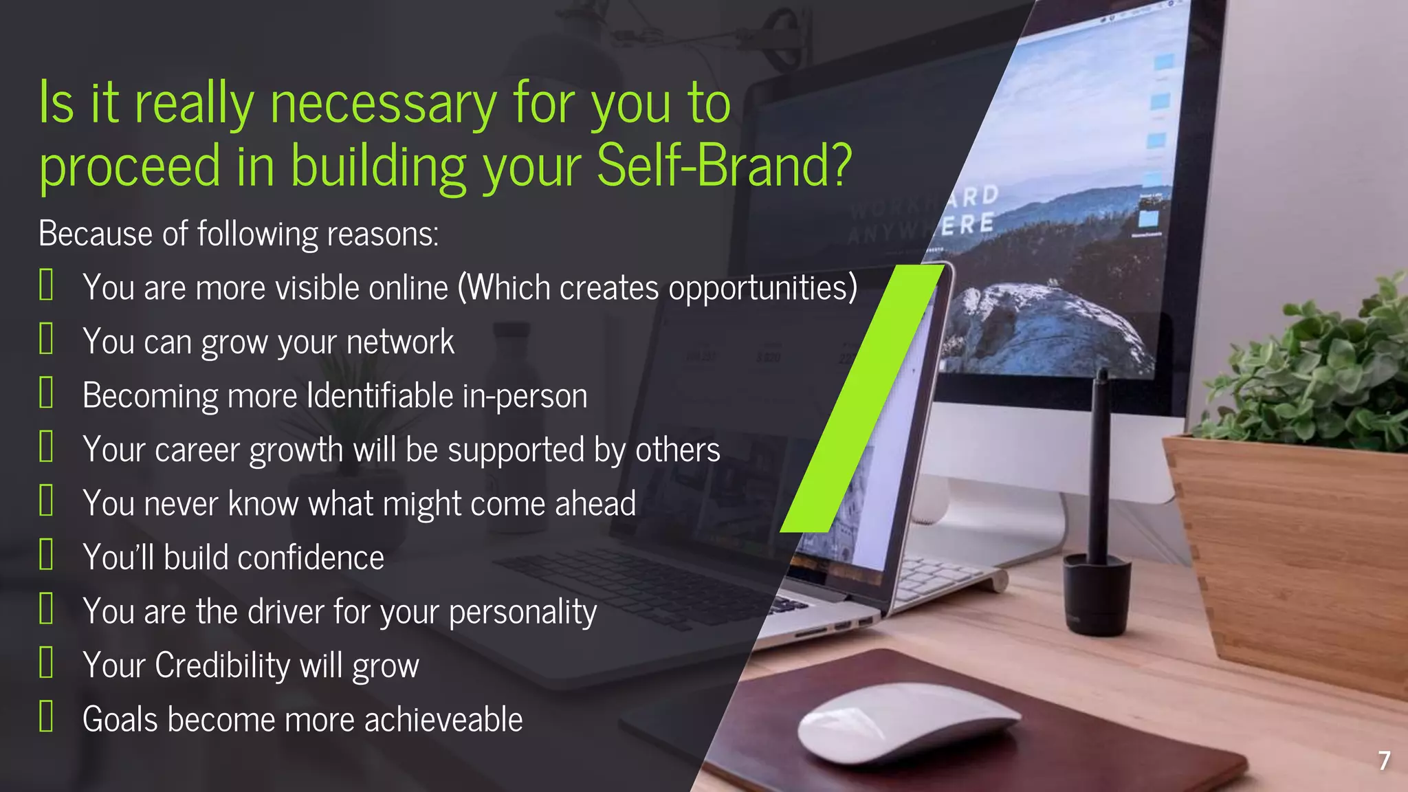 Is it really necessary for you to
proceed in building your Self-Brand?
7
Because of following reasons:
You are more visible online (Which creates opportunities)
You can grow your network
Becoming more Identifiable in-person
Your career growth will be supported by others
You never know what might come ahead
You’ll build confidence
You are the driver for your personality
Your Credibility will grow
Goals become more achieveable
 