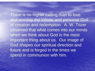 There is no higher calling than to love
and worship the infinite and personal God
of creation and redemption. A. W. Tozer
observed that what comes into our minds
when we think about God is the most
important thing about us. Our image of
God shapes our spiritual direction and
future and is forged in the times we
spend in communion with him.
 