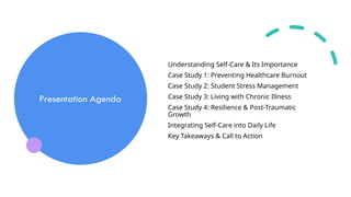 Presentation Agenda
Understanding Self-Care & Its Importance
Case Study 1: Preventing Healthcare Burnout
Case Study 2: Student Stress Management
Case Study 3: Living with Chronic Illness
Case Study 4: Resilience & Post-Traumatic
Growth
Integrating Self-Care into Daily Life
Key Takeaways & Call to Action
 