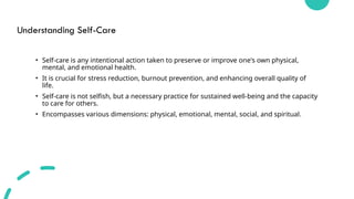 Understanding Self-Care
• Self-care is any intentional action taken to preserve or improve one's own physical,
mental, and emotional health.
• It is crucial for stress reduction, burnout prevention, and enhancing overall quality of
life.
• Self-care is not selfish, but a necessary practice for sustained well-being and the capacity
to care for others.
• Encompasses various dimensions: physical, emotional, mental, social, and spiritual.
 