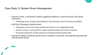 Case Study 2: Student Stress Management
• Scenario: Alex, a university student juggling academics, a part-time job, and social
pressures.
• Challenges: Exam anxiety, tight deadlines, financial strain, fear of missing out (FOMO).
• Self-Care Strategies Implemented:
• Developed a structured study schedule with built-in, non-negotiable breaks.
• Joined a campus running club for regular physical activity and social connection.
• Practiced progressive muscle relaxation and deep breathing before bed.
• Outcome: Better academic performance, healthier social life, and significantly reduced
overall stress levels.
 