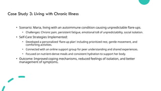 Case Study 3: Living with Chronic Illness
• Scenario: Maria, living with an autoimmune condition causing unpredictable flare-ups.
• Challenges: Chronic pain, persistent fatigue, emotional toll of unpredictability, social isolation.
• Self-Care Strategies Implemented:
• Developed a personalized 'flare-up plan' including prioritized rest, gentle movement, and
comforting activities.
• Connected with an online support group for peer understanding and shared experiences.
• Focused on nutrient-dense meals and consistent hydration to support her body.
• Outcome: Improved coping mechanisms, reduced feelings of isolation, and better
management of symptoms.
 