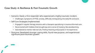 Case Study 4: Resilience & Post-Traumatic Growth
• Scenario: David, a first responder who experienced a highly traumatic incident.
• Challenges: Symptoms of PTSD, anxiety, difficulty reintegrating into daily life and work.
• Self-Care Strategies Implemented:
• Engaged in regular therapy sessions with a therapist specializing in trauma-informed care.
• Reconnected with hobbies that brought joy and a sense of mastery, like woodworking.
• Volunteered to mentor new recruits, finding meaning and purpose in his experience.
• Outcome: Developed stronger coping skills, found new purpose, and experienced
significant post-traumatic growth.
 