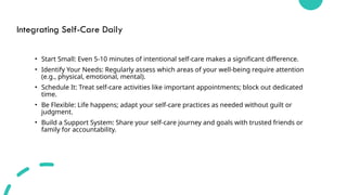 Integrating Self-Care Daily
• Start Small: Even 5-10 minutes of intentional self-care makes a significant difference.
• Identify Your Needs: Regularly assess which areas of your well-being require attention
(e.g., physical, emotional, mental).
• Schedule It: Treat self-care activities like important appointments; block out dedicated
time.
• Be Flexible: Life happens; adapt your self-care practices as needed without guilt or
judgment.
• Build a Support System: Share your self-care journey and goals with trusted friends or
family for accountability.
 