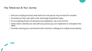 Key Takeaways & Your Journey
• Self-care is highly personal; what works for one person may not work for another.
• Consistency is key, even with small, seemingly insignificant steps.
• It's an ongoing process of discovery and adaptation, not a one-time fix.
• Call to Action: Identify one new self-care practice you can implement or strengthen this
week.
• Consider sharing your commitment with a friend or colleague for added accountability.
 