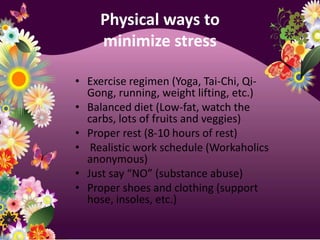 Physical ways to minimize stressExercise regimen (Yoga, Tai-Chi, Qi-Gong, running, weight lifting, etc.)Balanced diet (Low-fat, watch the carbs, lots of fruits and veggies)Proper rest (8-10 hours of rest) Realistic work schedule (Workaholics anonymous)Just say “NO” (substance abuse)Proper shoes and clothing (support hose, insoles, etc.)