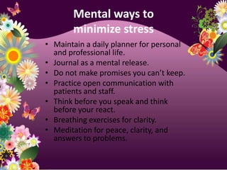 Mental ways to minimize stressMaintain a daily planner for personal and professional life.Journal as a mental release.Do not make promises you can’t keep.Practice open communication with patients and staff.Think before you speak and think before your react.Breathing exercises for clarity.Meditation for peace, clarity, and answers to problems.