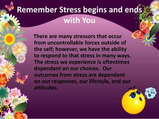 Remember Stress begins and ends with You    There are many stressors that occur from uncontrollable forces outside of the self; however, we have the ability to respond to that stress in many ways.  The stress we experience is oftentimes dependant on our choices.  Our outcomes from stress are dependant on our responses, our lifestyle, and our attitudes.