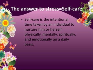 The answer to stress=Self-careSelf-care is the intentional time taken by an individual to nurture him or herself physically, mentally, spiritually, and emotionally on a daily basis.
