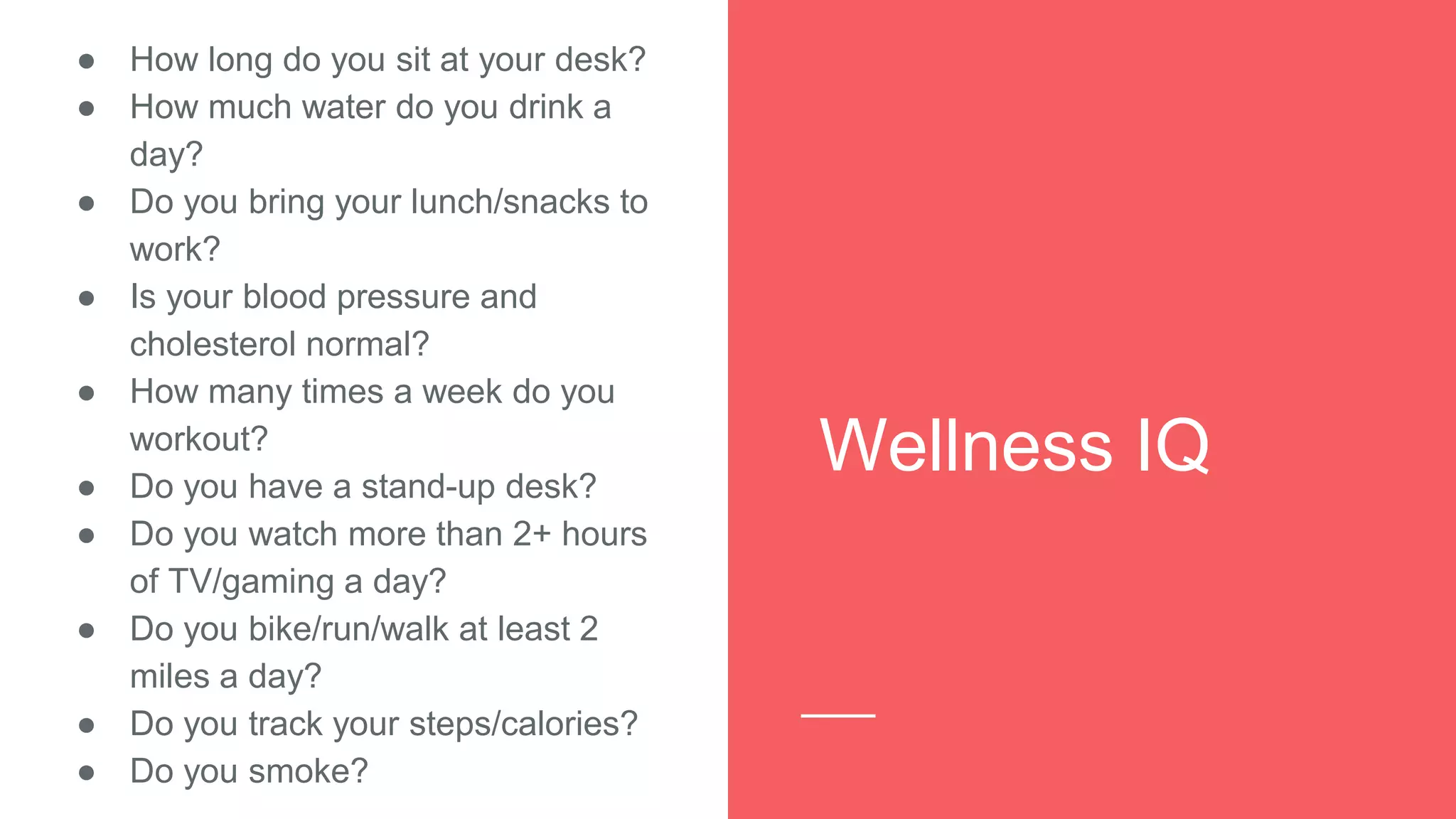 Wellness IQ
● How long do you sit at your desk?
● How much water do you drink a
day?
● Do you bring your lunch/snacks to
work?
● Is your blood pressure and
cholesterol normal?
● How many times a week do you
workout?
● Do you have a stand-up desk?
● Do you watch more than 2+ hours
of TV/gaming a day?
● Do you bike/run/walk at least 2
miles a day?
● Do you track your steps/calories?
● Do you smoke?
 