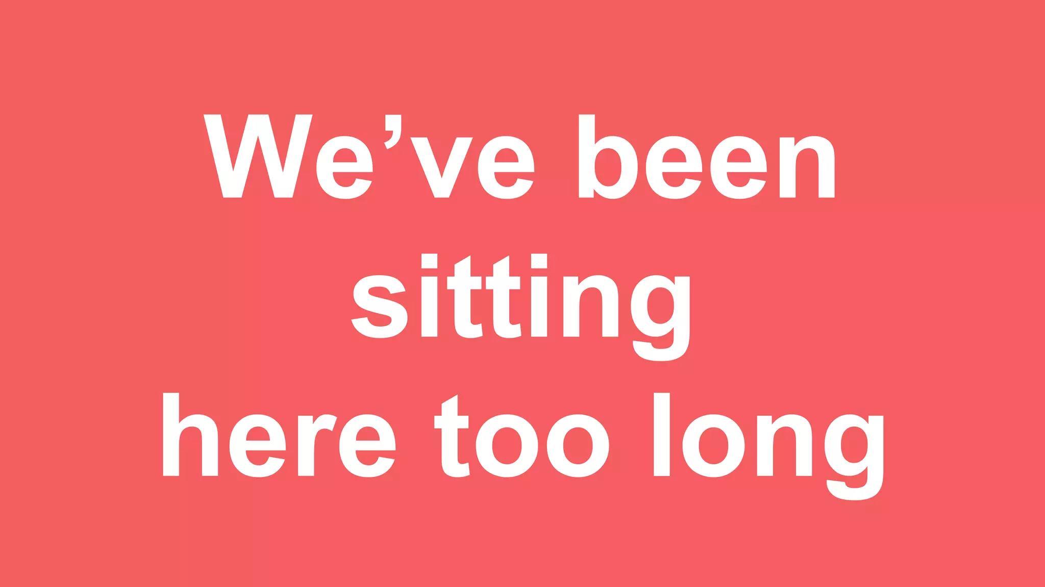 We’ve been
sitting
here too long
 