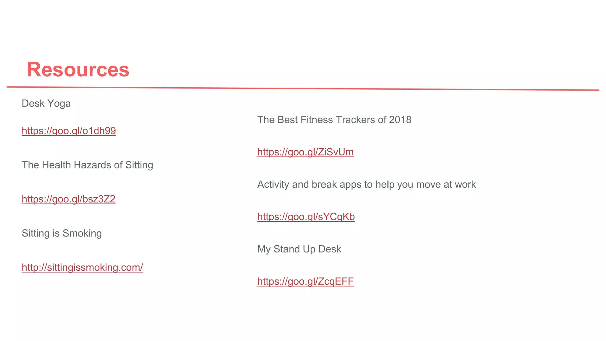Resources
Desk Yoga
https://goo.gl/o1dh99
The Health Hazards of Sitting
https://goo.gl/bsz3Z2
Sitting is Smoking
http://sittingissmoking.com/
The Best Fitness Trackers of 2018
https://goo.gl/ZiSvUm
Activity and break apps to help you move at work
https://goo.gl/sYCgKb
My Stand Up Desk
https://goo.gl/ZcqEFF
 