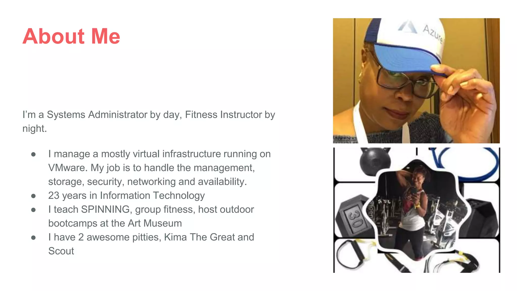 About Me
I’m a Systems Administrator by day, Fitness Instructor by
night.
● I manage a mostly virtual infrastructure running on
VMware. My job is to handle the management,
storage, security, networking and availability.
● 23 years in Information Technology
● I teach SPINNING, group fitness, host outdoor
bootcamps at the Art Museum
● I have 2 awesome pitties, Kima The Great and
Scout
 