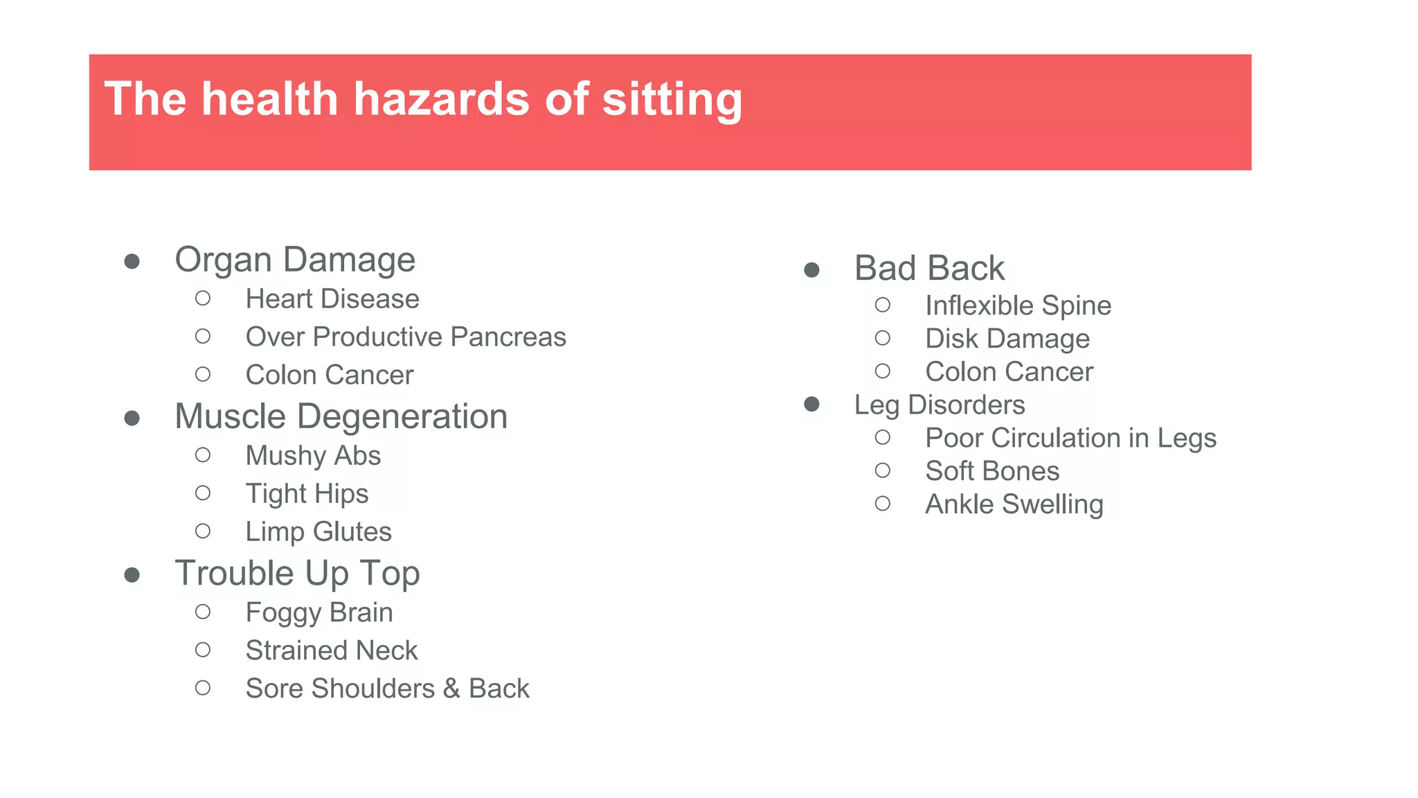 ● Organ Damage
○ Heart Disease
○ Over Productive Pancreas
○ Colon Cancer
● Muscle Degeneration
○ Mushy Abs
○ Tight Hips
○ Limp Glutes
● Trouble Up Top
○ Foggy Brain
○ Strained Neck
○ Sore Shoulders & Back
The health hazards of sitting
● Bad Back
○ Inflexible Spine
○ Disk Damage
○ Colon Cancer
● Leg Disorders
○ Poor Circulation in Legs
○ Soft Bones
○ Ankle Swelling
 