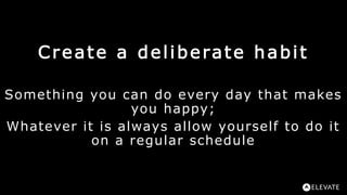Create a deliberate habit
Something you can do every day that makes
you happy;
Whatever it is always allow yourself to do ...