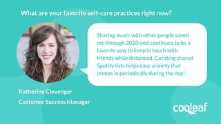 Katherine Clevenger
Customer Success Manager
Sharing music with other people saved
me through 2020 and continues to be a
favorite way to keep in touch with
friends while distanced. Curating shared
Spotify lists helps ease anxiety that
creeps in periodically during the day!
What are your favorite self-care practices right now?
 