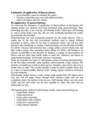 Limitation of application of fluorocarbons:
 Good durability cannot be obtained for cotton.
 Fluorine compounds may cause skin related problems.
 Effect will reduce after few washes.
By application of nanotechnology
To overcome the limitations of application of fluorocarbons in developing self-
cleaning textiles new methods have been developed using nanotechnology. Nano
technology provides a new concept self-cleaning textiles which gives self-cleaning
as well as fresh cloths every day, this not only technically benefited but techno
economically also benefited.
Nanotechnology has real commercial potential for the textile industry. This is
mainly due to the fact that conventional methods used to impart different
properties to fabrics often do not lead to permanent effects and will lose their
functions after laundering or wearing. Nanotechnology can provide high durability
for fabrics, because nano-particles have a large surface area-to-volume ratio and
high surface energy, thus presenting better affinity for fabrics and leading to an
increase in durability of the function. In addition, a coating of nano-particles on
fabrics will not affect their breath ability or hand feel. Therefore, the interest in
using nanotechnologies in the textile industry is increasing.
There are basically two types of self-cleaning surfaces involving nanotechnology.
In the first place extremely water repellent, microscopically rough surfaces: dirt
particles can hardly get a hold on them and are, therefore, removed by rain or by a
simple rinse in water .The second example is given by photo-catalytic layers: due
to a layer of nanocrystalline titanium oxide, fouling organic material is destroyed
by solar irradiation.
Self-cleaning surface having a water contact angle greater than 150 degree and a
very low roll off angle. Water through these surfaces easily rolls off and
completely cleans the surface in the process. Self-cleaning fabrics not only resist
coffee and red wine stains but are also repellant to water, dirt, odor and are
antibacterial as well.
The manufacturing method of self-cleaning textiles using nanotechnology are:
 Using Photo catalyst
 Using microwaves
 Using carbon nanotubes
 Using Metal oxide colloidal
 Using silver nanoparticles
 Using chlorine halamine
 