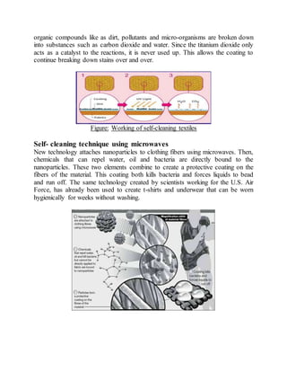 organic compounds like as dirt, pollutants and micro-organisms are broken down
into substances such as carbon dioxide and water. Since the titanium dioxide only
acts as a catalyst to the reactions, it is never used up. This allows the coating to
continue breaking down stains over and over.
Figure: Working of self-cleaning textiles
Self- cleaning technique using microwaves
New technology attaches nanoparticles to clothing fibers using microwaves. Then,
chemicals that can repel water, oil and bacteria are directly bound to the
nanoparticles. These two elements combine to create a protective coating on the
fibers of the material. This coating both kills bacteria and forces liquids to bead
and run off. The same technology created by scientists working for the U.S. Air
Force, has already been used to create t-shirts and underwear that can be worn
hygienically for weeks without washing.
 
