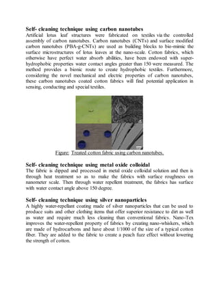Self- cleaning technique using carbon nanotubes
Artificial lotus leaf structures were fabricated on textiles via the controlled
assembly of carbon nanotubes. Carbon nanotubes (CNTs) and surface modified
carbon nanotubes (PBA-g-CNTs) are used as building blocks to bio-mimic the
surface microstructures of lotus leaves at the nano-scale. Cotton fabrics, which
otherwise have perfect water absorb abilities, have been endowed with super-
hydrophobic properties water contact angles greater than 150 were measured. The
method provides a bionic route to create hydrophobic textiles. Furthermore,
considering the novel mechanical and electric properties of carbon nanotubes,
these carbon nanotubes coated cotton fabrics will find potential application in
sensing, conducting and special textiles.
Figure: Treated cotton fabric using carbon nanotubes.
Self- cleaning technique using metal oxide colloidal
The fabric is dipped and processed in metal oxide colloidal solution and then is
through heat treatment so as to make the fabrics with surface roughness on
nanometer scale. Then through water repellent treatment, the fabrics has surface
with water contact angle above 150 degree.
Self- cleaning technique using silver nanoparticles
A highly water-repellant coating made of silver nanoparticles that can be used to
produce suits and other clothing items that offer superior resistance to dirt as well
as water and require much less cleaning than conventional fabrics. Nano-Tex
improves the water-repellent property of fabrics by creating nano-whiskers, which
are made of hydrocarbons and have about 1/1000 of the size of a typical cotton
fiber. They are added to the fabric to create a peach fuzz effect without lowering
the strength of cotton.
 