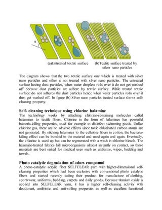 (a)Untreated textile surface (b)Textile surface treated by
silver nano particles
The diagram shows that the two textile surface one which is treated with silver
nano particles and other is not treated with silver nano particles. The untreated
surface having dust particles, when water droplets rolls over it do not get washed
off because dust particles are adhere by textile surface. While treated textile
surface do not adheres the dust particles hence when water particles rolls over it
dust get washed off. In figure (b) Silver nano particles treated surface shows self-
cleaning property.
Self- cleaning technique using chlorine halamine
The technology works by attaching chlorine-containing molecules called
halamines to textile fibers. Chlorine in the form of halamines has powerful
bacteria-killing properties, used for example to disinfect swimming pools. Unlike
chlorine gas, there are no adverse effects since toxic chlorinated carbon atoms are
not generated. By sticking halamines to the cellulose fibers in cotton, the bacteria-
killing effect can be bonded to the material and used again and again. Eventually,
the chlorine is used up but can be regenerated with a wash in chlorine bleach. The
halamine-treated fabrics kill microorganisms almost instantly on contact, so these
materials are best suited for medical uses such as uniforms, wipes, bedding and
towels.
Photo catalytic degradation of odors compound
A photo-catalytic acrylic fiber SELFCLEAR yarn with higher-dimensional self-
cleaning properties which had been exclusive with conventional photo catalytic
fibers and started recently sailing their product for manufacture of clothing,
sportswear, uniforms, bedding, carpets and daily goods. Because titanium oxide is
applied into SELFCLEAR yarn, it has a higher self-cleaning activity with
deodorant, antibiotic and anti-soiling properties as well as excellent functional
 