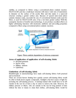 stability, as compared to fabrics using a conventional photo catalytic reaction.
SELFCLEAR yarn has a multi-layer structure with micro voids tens of nanometers
in diameter on the surface of the acrylic fiber and that makes it a nanovoid
structure creating a greater surface area. Because of special nano-sized photo
catalytic titanium oxide, one-tenth the size of conventional titanium oxide used for
fibers, is used for SELFCLEAR yarn, it has a ten times greater surface With this
synergistic function of double nano-technology, it can produce excellent effects on
higher selfcleaning functions with deodorant, antibiotic and anti-soiling properties
compared to fibers using conventional photo-catalytic reactions.
Figure: Photo catalytic degradation of odorous component
Areas of application of application of self-cleaning fabric
 Hospital garments
 Sports wears
 Military uniform
 Upholstery
Limitations of self-cleaning fabric
Breakthroughs in nanotechnology have made self-cleaning fabrics both practical
and economical.
There are several factors limiting how quickly current self-cleaning fabric would
be able to break down organic compounds. Sunlight is the best source of light for
activating the self-cleaning process. A ketchup-stained shirt would have to be left
outside in the sun for at least a day in order to remove the stain. However, for
military persons or hikers, who are outside in the sun for long periods of time
without the time or means to clean their clothes, self-cleaning fabric would be
 