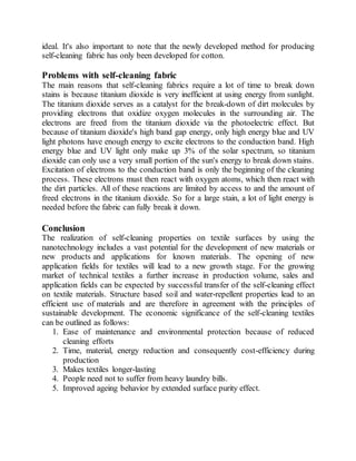 ideal. It's also important to note that the newly developed method for producing
self-cleaning fabric has only been developed for cotton.
Problems with self-cleaning fabric
The main reasons that self-cleaning fabrics require a lot of time to break down
stains is because titanium dioxide is very inefficient at using energy from sunlight.
The titanium dioxide serves as a catalyst for the break-down of dirt molecules by
providing electrons that oxidize oxygen molecules in the surrounding air. The
electrons are freed from the titanium dioxide via the photoelectric effect. But
because of titanium dioxide's high band gap energy, only high energy blue and UV
light photons have enough energy to excite electrons to the conduction band. High
energy blue and UV light only make up 3% of the solar spectrum, so titanium
dioxide can only use a very small portion of the sun's energy to break down stains.
Excitation of electrons to the conduction band is only the beginning of the cleaning
process. These electrons must then react with oxygen atoms, which then react with
the dirt particles. All of these reactions are limited by access to and the amount of
freed electrons in the titanium dioxide. So for a large stain, a lot of light energy is
needed before the fabric can fully break it down.
Conclusion
The realization of self-cleaning properties on textile surfaces by using the
nanotechnology includes a vast potential for the development of new materials or
new products and applications for known materials. The opening of new
application fields for textiles will lead to a new growth stage. For the growing
market of technical textiles a further increase in production volume, sales and
application fields can be expected by successful transfer of the self-cleaning effect
on textile materials. Structure based soil and water-repellent properties lead to an
efficient use of materials and are therefore in agreement with the principles of
sustainable development. The economic significance of the self-cleaning textiles
can be outlined as follows:
1. Ease of maintenance and environmental protection because of reduced
cleaning efforts
2. Time, material, energy reduction and consequently cost-efficiency during
production
3. Makes textiles longer-lasting
4. People need not to suffer from heavy laundry bills.
5. Improved ageing behavior by extended surface purity effect.
 
