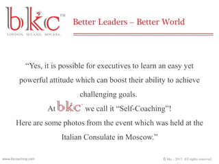 “Yes, it is possible for executives to learn an easy yet
powerful attitude which can boost their ability to achieve
challenging goals.
At

we call it “Self-Coaching”!

Here are some photos from the event which was held at the
Italian Consulate in Moscow.”
www.bkcoaching.com

© bkc , 2013. All rights reserved.

 
