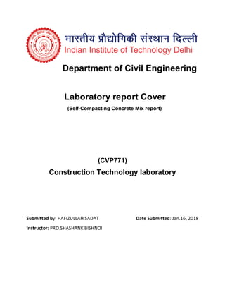 Department of Civil Engineering
Laboratory report Cover
(Self-Compacting Concrete Mix report)
(CVP771)
Construction Technology laboratory
Submitted by: HAFIZULLAH SADAT Date Submitted: Jan.16, 2018
Instructor: PRO.SHASHANK BISHNOI
 