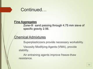 Continued…
Chemical Admixtures
Superplasticizers provide necessary workability.
Viscosity Modifying Agents (VMA), provide
stability.
Air entraining agents improve freeze-thaw
resistance.
Fine Aggregates
Zone-III sand passing through 4.75 mm sieve of
specific gravity 2.56.
14
 