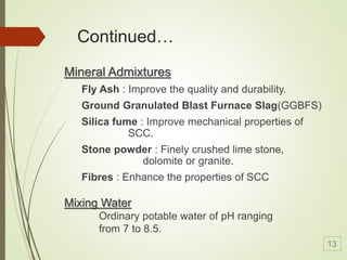 Continued…
Mineral Admixtures
Fly Ash : Improve the quality and durability.
Ground Granulated Blast Furnace Slag(GGBFS)
Silica fume : Improve mechanical properties of
SCC.
Stone powder : Finely crushed lime stone,
dolomite or granite.
Fibres : Enhance the properties of SCC
Mixing Water
Ordinary potable water of pH ranging
from 7 to 8.5.
13
 