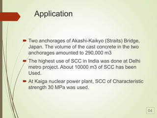 Application
 Two anchorages of Akashi-Kaikyo (Straits) Bridge,
Japan. The volume of the cast concrete in the two
anchorages amounted to 290,000 m3
 The highest use of SCC in India was done at Delhi
metro project. About 10000 m3 of SCC has been
Used.
 At Kaiga nuclear power plant, SCC of Characteristic
strength 30 MPa was used.
04
 