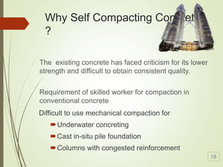 Difficult to use mechanical compaction for
Underwater concreting
Cast in-situ pile foundation
Columns with congested reinforcement
Why Self Compacting Concrete
?
The existing concrete has faced criticism for its lower
strength and difficult to obtain consistent quality.
Requirement of skilled worker for compaction in
conventional concrete
18
 