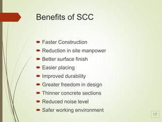 Benefits of SCC
 Faster Construction
 Reduction in site manpower
 Better surface finish
 Easier placing
 Improved durability
 Greater freedom in design
 Thinner concrete sections
 Reduced noise level
 Safer working environment
17
 