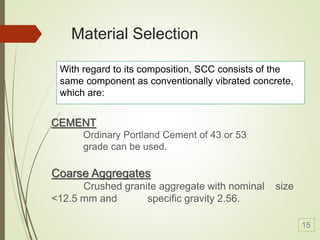 Material Selection
With regard to its composition, SCC consists of the
same component as conventionally vibrated concrete,
which are:
CEMENT
Ordinary Portland Cement of 43 or 53
grade can be used.
Coarse Aggregates
Crushed granite aggregate with nominal size
<12.5 mm and specific gravity 2.56.
15
 