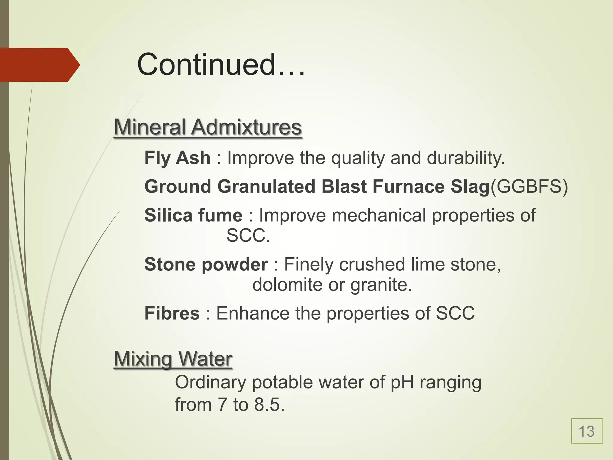 Continued…
Mineral Admixtures
Fly Ash : Improve the quality and durability.
Ground Granulated Blast Furnace Slag(GGBFS)
Silica fume : Improve mechanical properties of
SCC.
Stone powder : Finely crushed lime stone,
dolomite or granite.
Fibres : Enhance the properties of SCC
Mixing Water
Ordinary potable water of pH ranging
from 7 to 8.5.
13
 