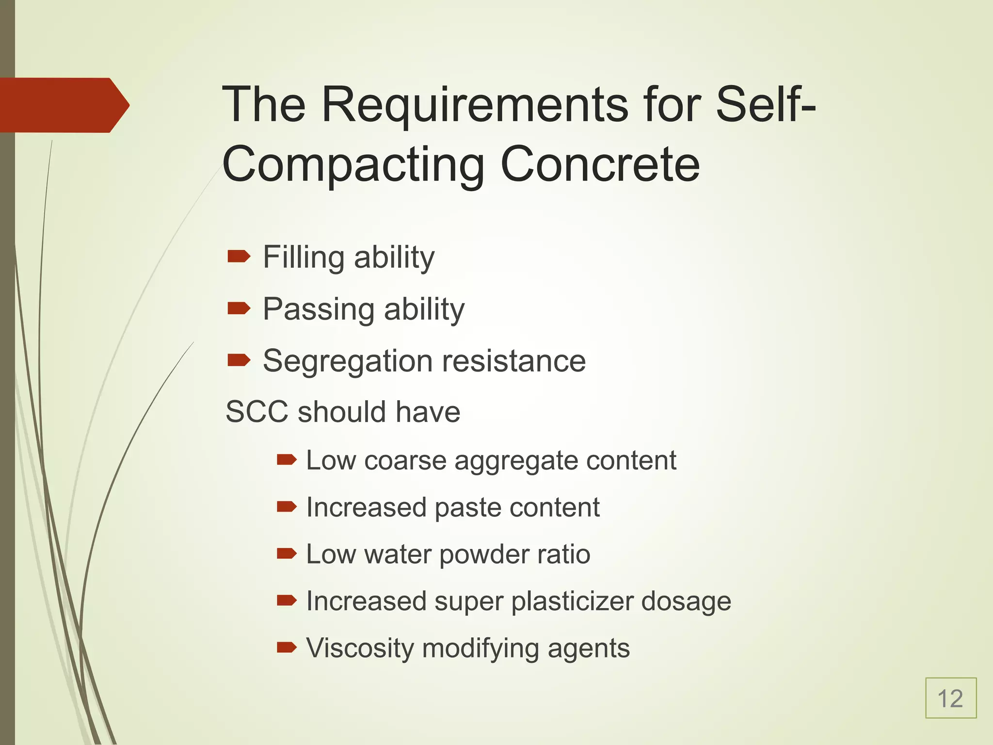 The Requirements for Self-
Compacting Concrete
 Filling ability
 Passing ability
 Segregation resistance
SCC should have
 Low coarse aggregate content
 Increased paste content
 Low water powder ratio
 Increased super plasticizer dosage
 Viscosity modifying agents
12
 