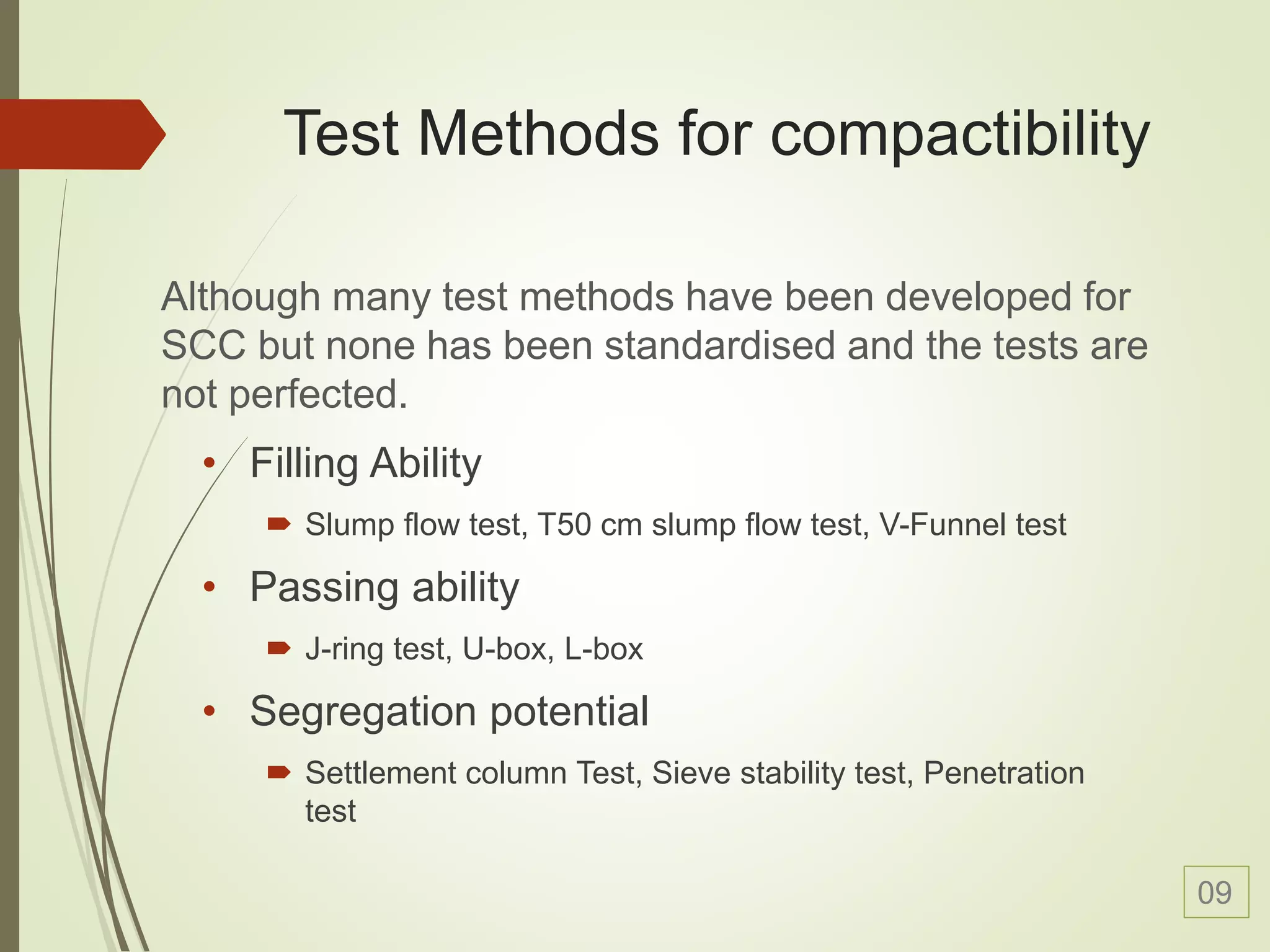 Test Methods for compactibility
• Filling Ability
 Slump flow test, T50 cm slump flow test, V-Funnel test
• Passing ability
 J-ring test, U-box, L-box
• Segregation potential
 Settlement column Test, Sieve stability test, Penetration
test
Although many test methods have been developed for
SCC but none has been standardised and the tests are
not perfected.
09
 