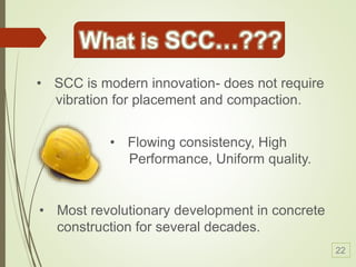 • Most revolutionary development in concrete
construction for several decades.
• SCC is modern innovation- does not require
vibration for placement and compaction.
• Flowing consistency, High
Performance, Uniform quality.
22
 