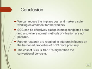 Conclusion
 We can reduce the in-place cost and maker a safer
working environment for the workers.
 SCC can be effectively placed in most congested areas
and also where normal methods of vibration are not
possible.
 Further research are required to interpret influence on
the hardened properties of SCC more precisely.
 The cost of SCC is 10-15 % higher than the
conventional concrete.
02
 