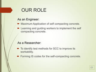 OUR ROLE
 Maximum Application of self compacting concrete.
 Learning and guiding workers to implement the self
compacting concrete.
 To identify test methods for SCC to improve its
workability.
 Forming IS codes for the self-compacting concrete.
As an Engineer:
As a Researcher:
01
 