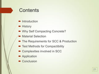 Contents
 Introduction
 History
 Why Self Compacting Concrete?
 Material Selection
 The Requirements for SCC & Production
 Test Methods for Compactibility
 Complexities involved in SCC
 Application
 Conclusion
21
 