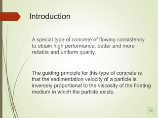 Introduction
The guiding principle for this type of concrete is
that the sedimentation velocity of a particle is
inversely proportional to the viscosity of the floating
medium in which the particle exists.
A special type of concrete of flowing consistency
to obtain high performance, better and more
reliable and uniform quality.
20
 