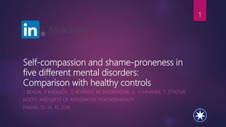 Self-compassion and shame-proneness in
five different mental disorders:
Comparison with healthy controls
J. BENDA, P. KADLEČÍK, D. KOŘÍNEK, M. DVOŘÁKOVÁ, A. VYHNÁNEK, T. ZÍTKOVÁ
ROOTS AND GIFTS OF INTEGRATIVE PSYCHOTHERAPY
PRAHA, 12.-14. 10. 2018
1
 