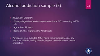 Alcohol addiction sample (5) 23
 INCLUSION CRITERIA:
1. Primary diagnosis of alcohol dependence (code F10.2 according to ICD-
10).
2. Age at least 18 years.
3. Rating of 20 or higher on the AUDIT scale.
 Participants were excluded if they had a comorbid diagnosis of any
psychotic disorder, eating disorder, organic brain disorder or mental
retardation.
 