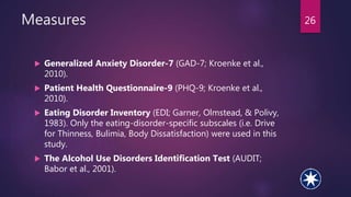 Measures
 Generalized Anxiety Disorder-7 (GAD-7; Kroenke et al.,
2010).
 Patient Health Questionnaire-9 (PHQ-9; Kroenke et al.,
2010).
 Eating Disorder Inventory (EDI; Garner, Olmstead, & Polivy,
1983). Only the eating-disorder-specific subscales (i.e. Drive
for Thinness, Bulimia, Body Dissatisfaction) were used in this
study.
 The Alcohol Use Disorders Identification Test (AUDIT;
Babor et al., 2001).
26
 