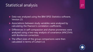 Statistical analysis
 Data was analyzed using the IBM SPSS Statistics software,
Version 23.
 Associations between study variables were analysed by
calculating the Pearson’s correlation coefficients.
 Differences in self-compassion and shame-proneness were
analyzed using a two-way analysis of covariance (ANCOVA)
with Bonferroni correction.
 The effect sizes of the group comparisons were then
calculated in terms of Cohen’s d.
27
 