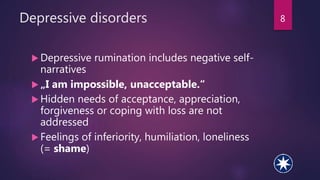 Depressive disorders
 Depressive rumination includes negative self-
narratives
 „I am impossible, unacceptable.“
 Hidden needs of acceptance, appreciation,
forgiveness or coping with loss are not
addressed
 Feelings of inferiority, humiliation, loneliness
(= shame)
8
 