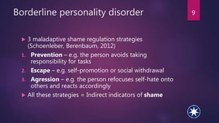 Borderline personality disorder
 3 maladaptive shame regulation strategies
(Schoenleber, Berenbaum, 2012)
1. Prevention – e.g. the person avoids taking
responsibility for tasks
2. Escape – e.g. self-promotion or social withdrawal
3. Agression – e.g. the person refocuses self-hate onto
others and reacts accordingly
 All these strategies = Indirect indicators of shame
9
 